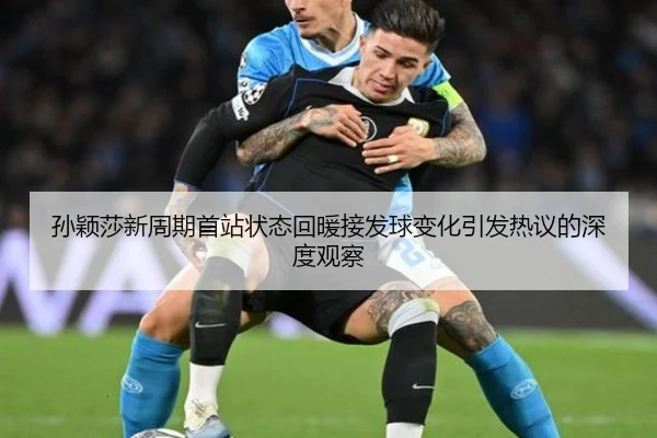 孙颖莎新周期首站状态回暖接发球变化引发热议的深度观察